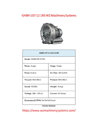 GHBH 1D7 12 1R5 WZ Machinery Systems
GHBH 1D7 12 1R5 2.0 HP
Model: GHBH 1D7 12 1R5
Phase: Single Stage: Single
Power: 1.5 (kw) Air Flow: 255 (m3/h)
Vacuum: 150 (mBar) Pressure: 160 (mBar)
Sound: 70 (Db) Weight: 21 (kg)
Voltage: 220 – 275 (v) Current: 8.3 (Amp)
Dimensions(L*W*H): 314*334*337 (mm)
VisitOur Website:
https://www.wzmachinerysystems.com/
 