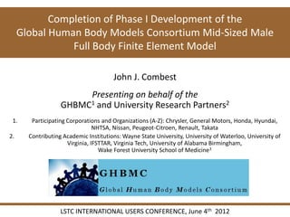 Completion of Phase I Development of the
     Global Human Body Models Consortium Mid-Sized Male
                Full Body Finite Element Model

                                       John J. Combest
                        Presenting on behalf of the
                   GHBMC1 and University Research Partners2
 1.     Participating Corporations and Organizations (A-Z): Chrysler, General Motors, Honda, Hyundai,
                                 NHTSA, Nissan, Peugeot-Citroen, Renault, Takata
2.     Contributing Academic Institutions: Wayne State University, University of Waterloo, University of
                      Virginia, IFSTTAR, Virginia Tech, University of Alabama Birmingham,
                                   Wake Forest University School of Medicine3




                   LSTC INTERNATIONAL USERS CONFERENCE, June 4th 2012
 