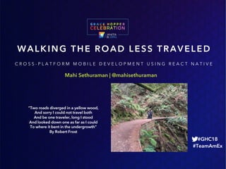 Mahi Sethuraman | @mahisethuraman
WALKING THE ROAD LESS TRAVELED
#GHC18
#TeamAmEx
C R O S S - P L A T F O R M M O B I L E D E V E L O P M E N T U S I N G R E A C T N A T I V E
“Two roads diverged in a yellow wood,
And sorry I could not travel both
And be one traveler, long I stood
And looked down one as far as I could
To where it bent in the undergrowth”
By Robert Frost
 