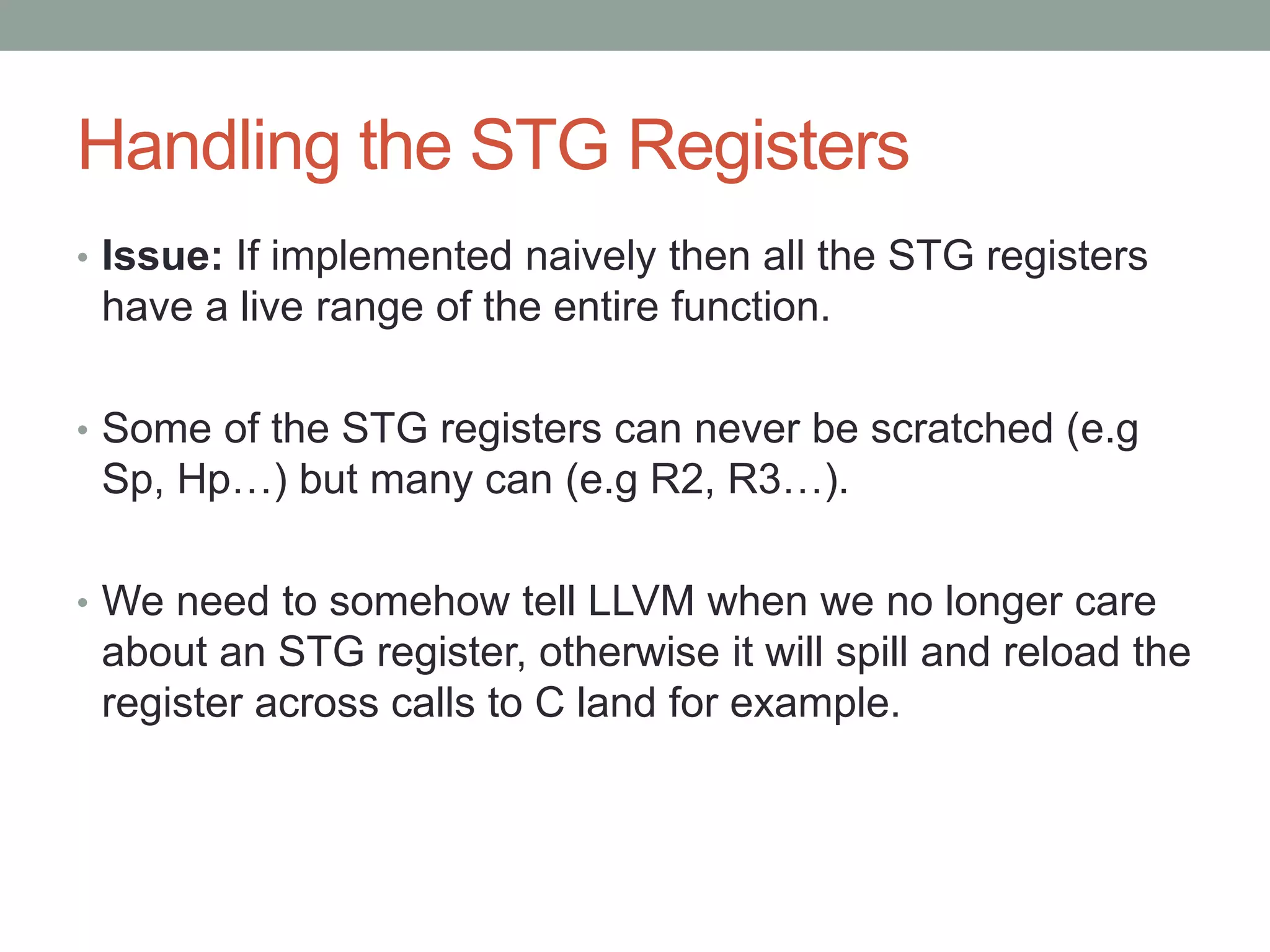Handling the STG Registers
• Issue: If implemented naively then all the STG registers
 have a live range of the entire function.

• Some of the STG registers can never be scratched (e.g
 Sp, Hp…) but many can (e.g R2, R3…).

• We need to somehow tell LLVM when we no longer care
 about an STG register, otherwise it will spill and reload the
 register across calls to C land for example.
 