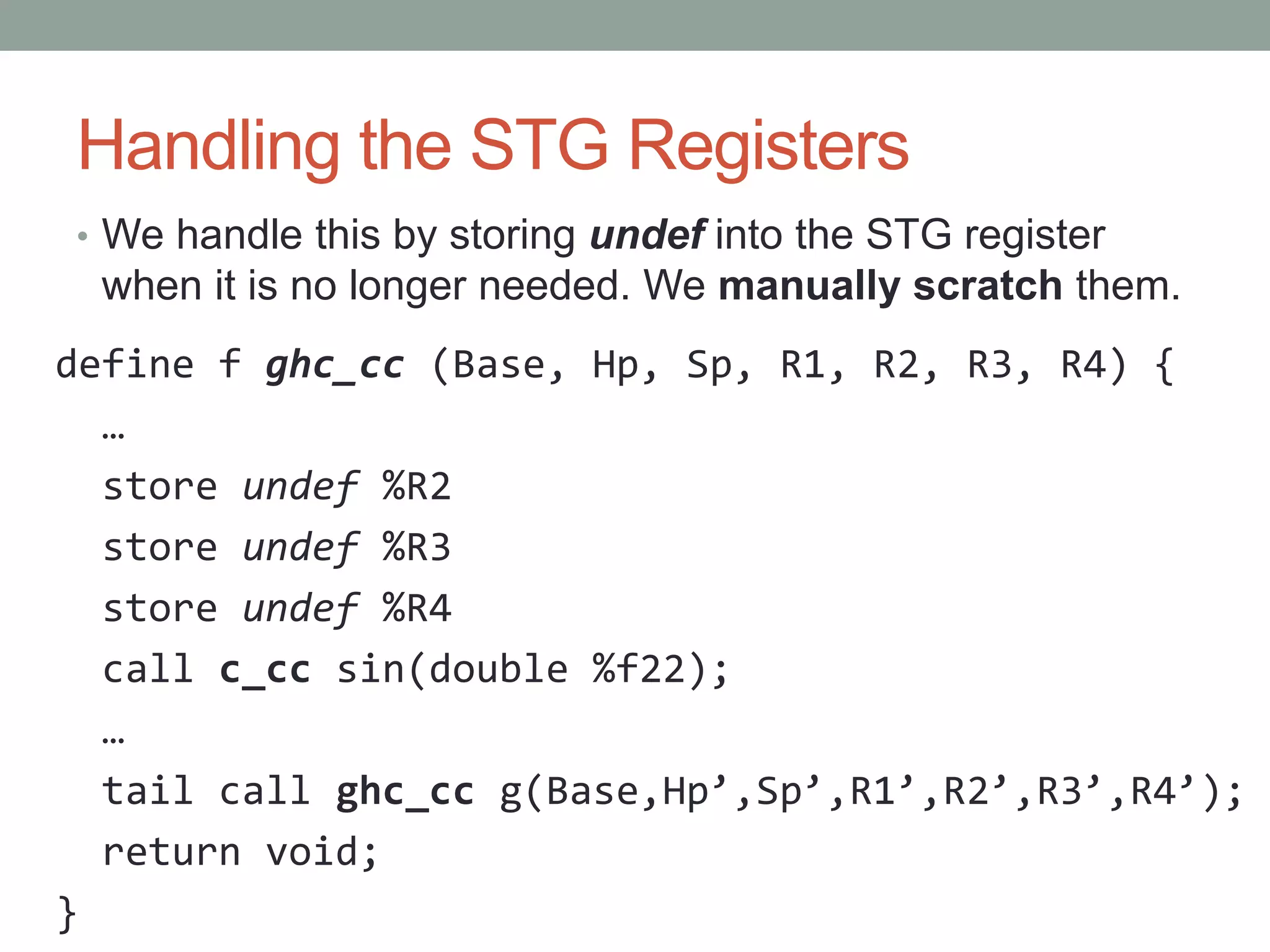 Handling the STG Registers
• We handle this by storing undef into the STG register
 when it is no longer needed. We manually scratch them.
define f ghc_cc (Base, Hp, Sp, R1, R2, R3, R4) {
  …
  store undef %R2
  store undef %R3
  store undef %R4
  call c_cc sin(double %f22);
  …
  tail call ghc_cc g(Base,Hp’,Sp’,R1’,R2’,R3’,R4’);
  return void;
}
 