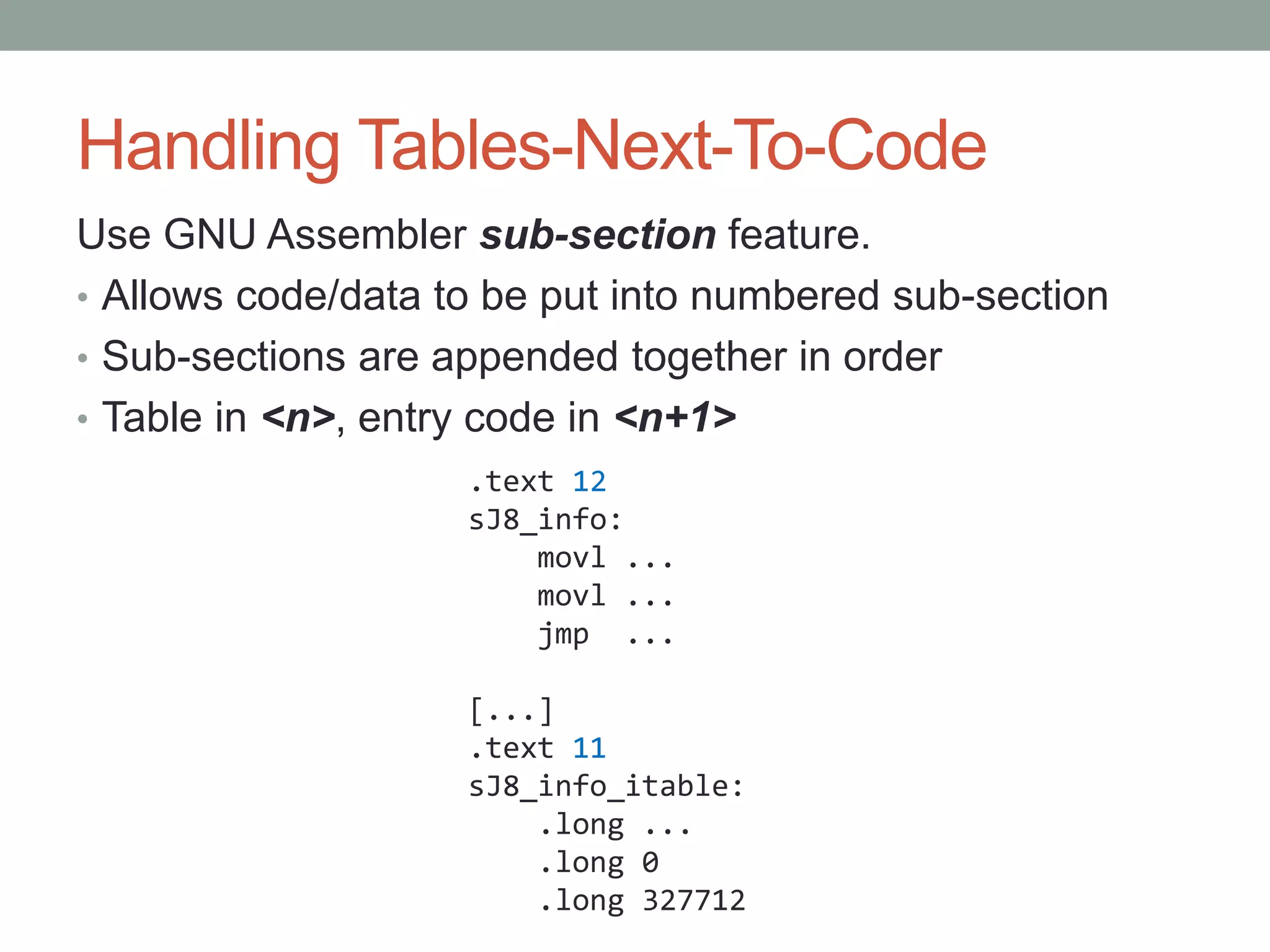 Handling Tables-Next-To-Code
Use GNU Assembler sub-section feature.
• Allows code/data to be put into numbered sub-section
• Sub-sections are appended together in order
• Table in <n>, entry code in <n+1>
                    .text 12
                    sJ8_info:
                        movl ...
                        movl ...
                        jmp ...

                    [...]
                    .text 11
                    sJ8_info_itable:
                        .long ...
                        .long 0
                        .long 327712
 