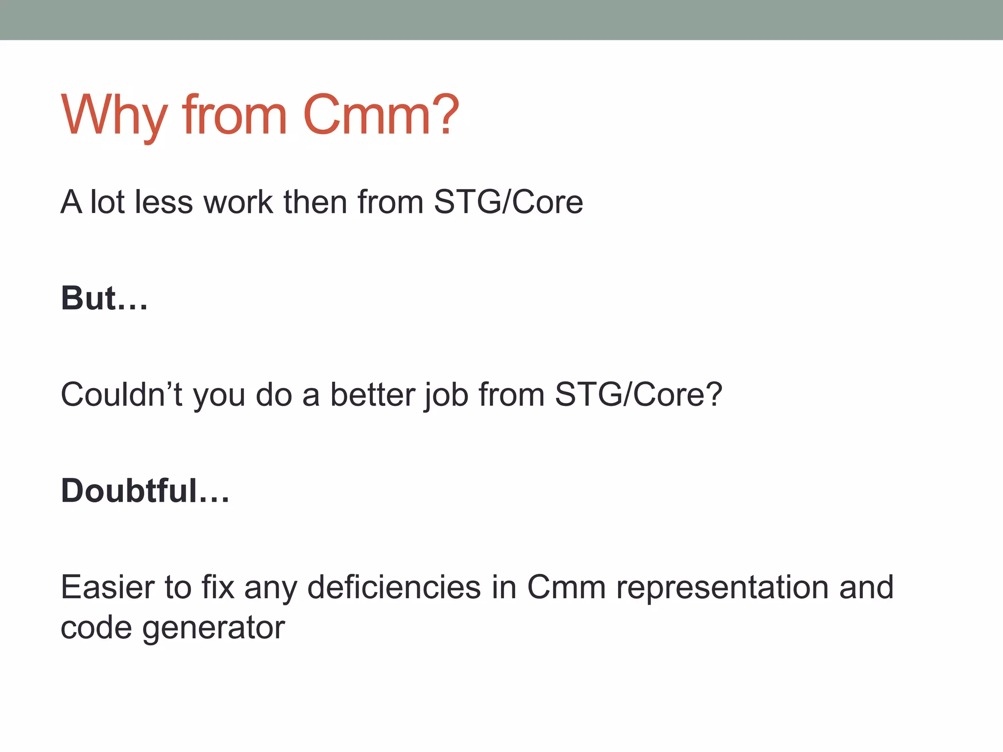 Why from Cmm?
A lot less work then from STG/Core

But…

Couldn’t you do a better job from STG/Core?

Doubtful…

Easier to fix any deficiencies in Cmm representation and
code generator
 