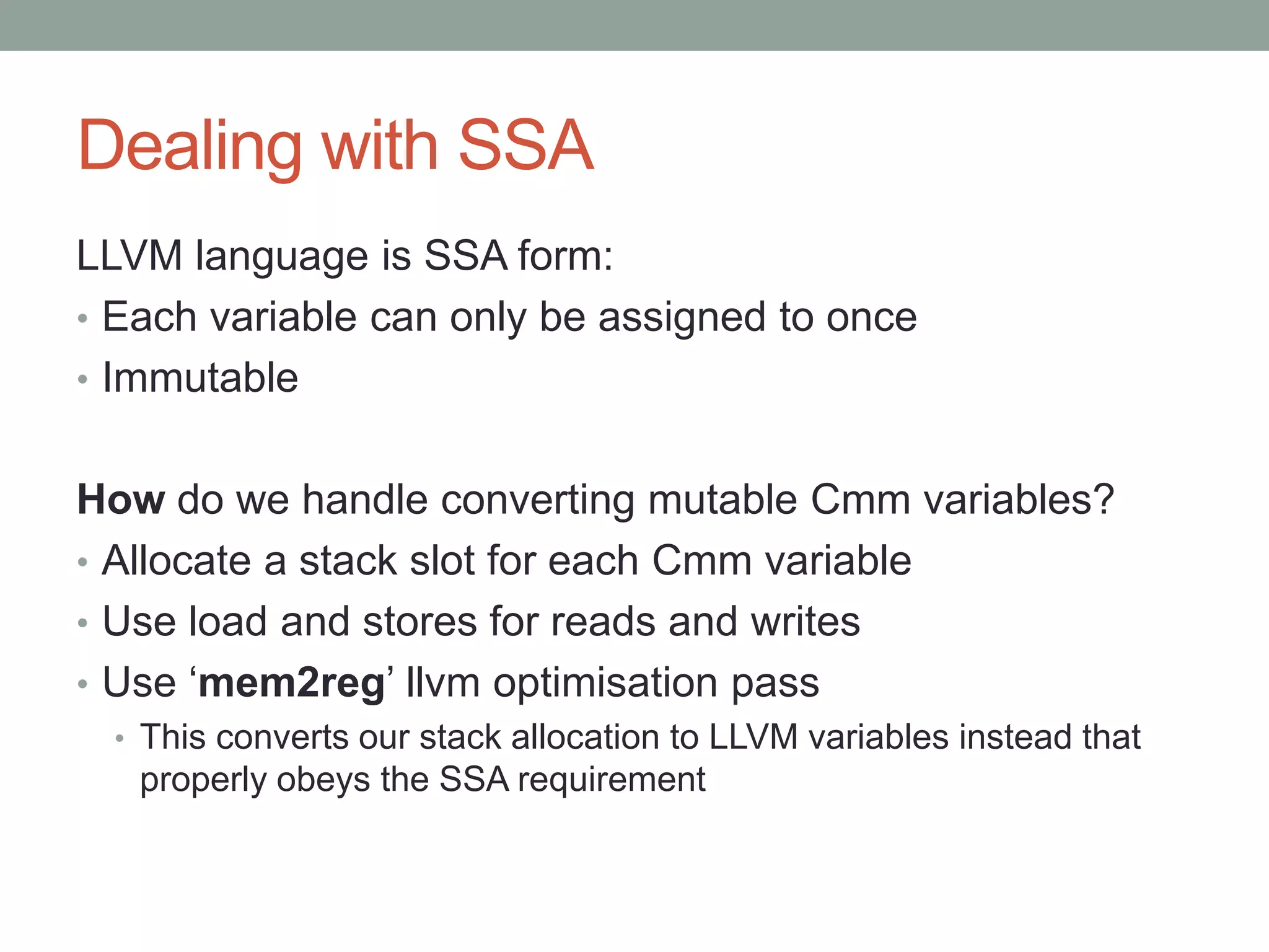 Dealing with SSA
LLVM language is SSA form:
• Each variable can only be assigned to once
• Immutable


How do we handle converting mutable Cmm variables?
• Allocate a stack slot for each Cmm variable
• Use load and stores for reads and writes
• Use ‘mem2reg’ llvm optimisation pass
 • This converts our stack allocation to LLVM variables instead that
   properly obeys the SSA requirement
 
