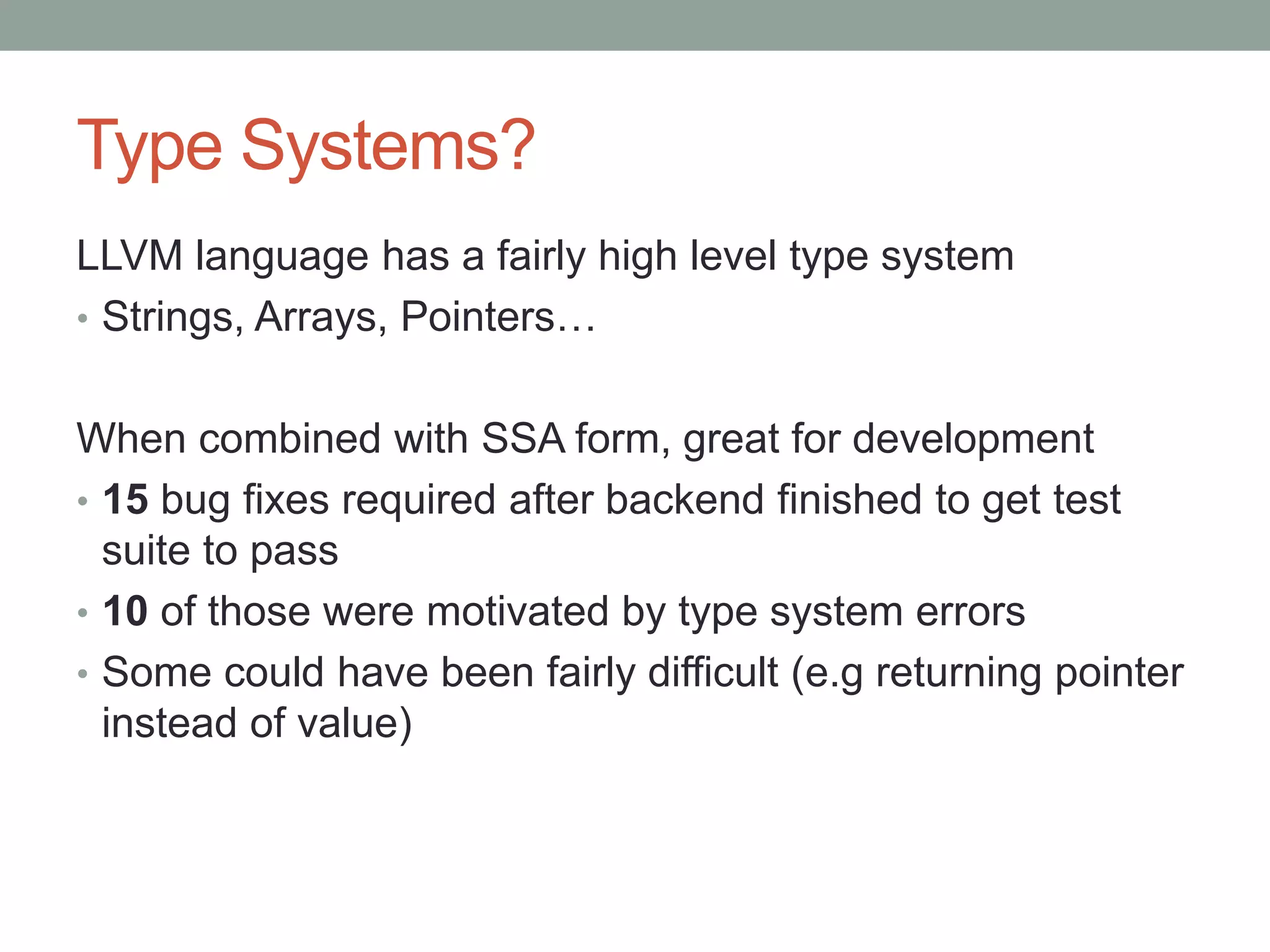 Type Systems?
LLVM language has a fairly high level type system
• Strings, Arrays, Pointers…


When combined with SSA form, great for development
• 15 bug fixes required after backend finished to get test
  suite to pass
• 10 of those were motivated by type system errors
• Some could have been fairly difficult (e.g returning pointer
  instead of value)
 