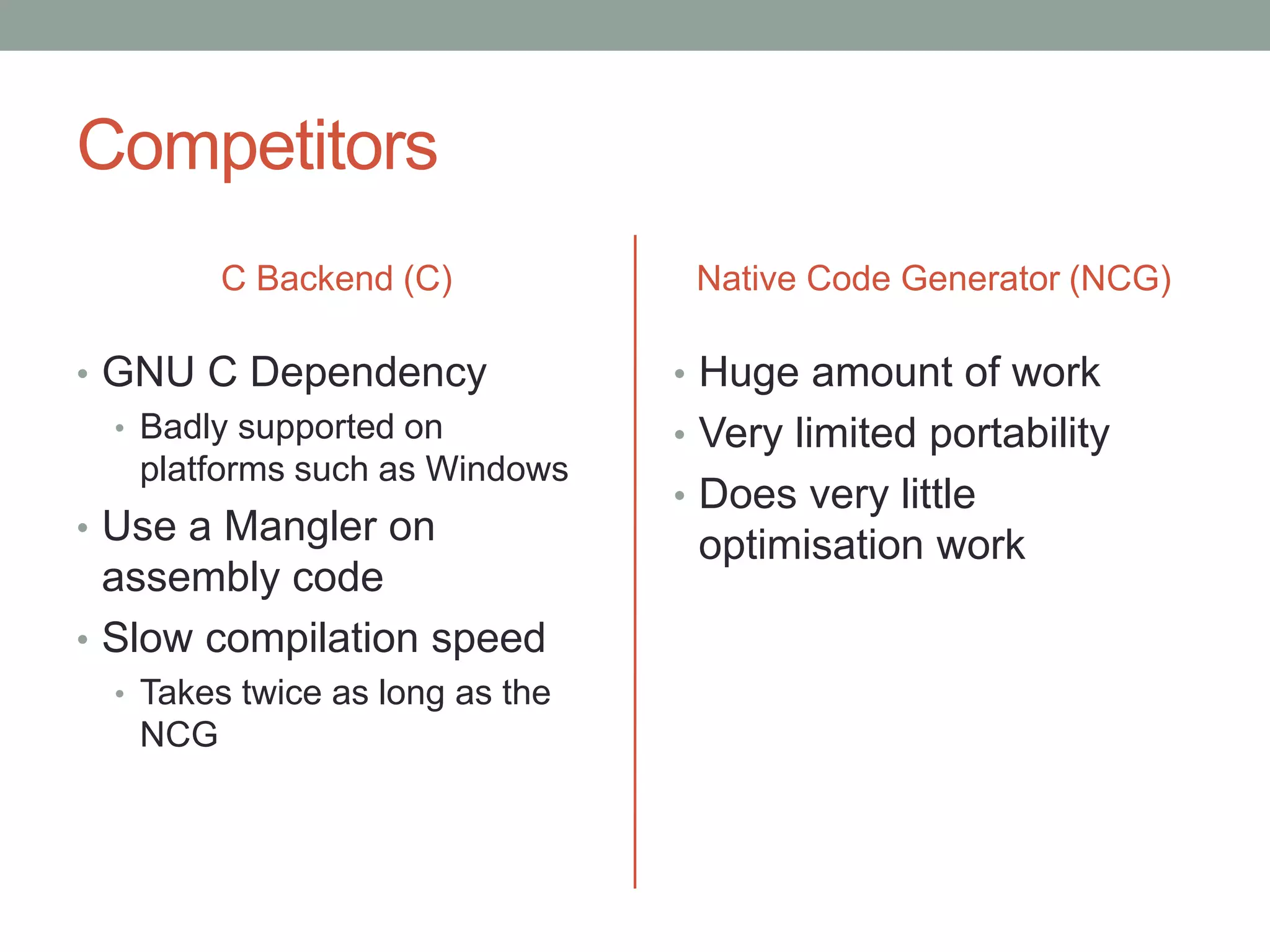 Competitors
         C Backend (C)            Native Code Generator (NCG)

• GNU C Dependency               • Huge amount of work
  • Badly supported on           • Very limited portability
    platforms such as Windows
                                 • Does very little
• Use a Mangler on
                                  optimisation work
  assembly code
• Slow compilation speed
  • Takes twice as long as the
   NCG
 