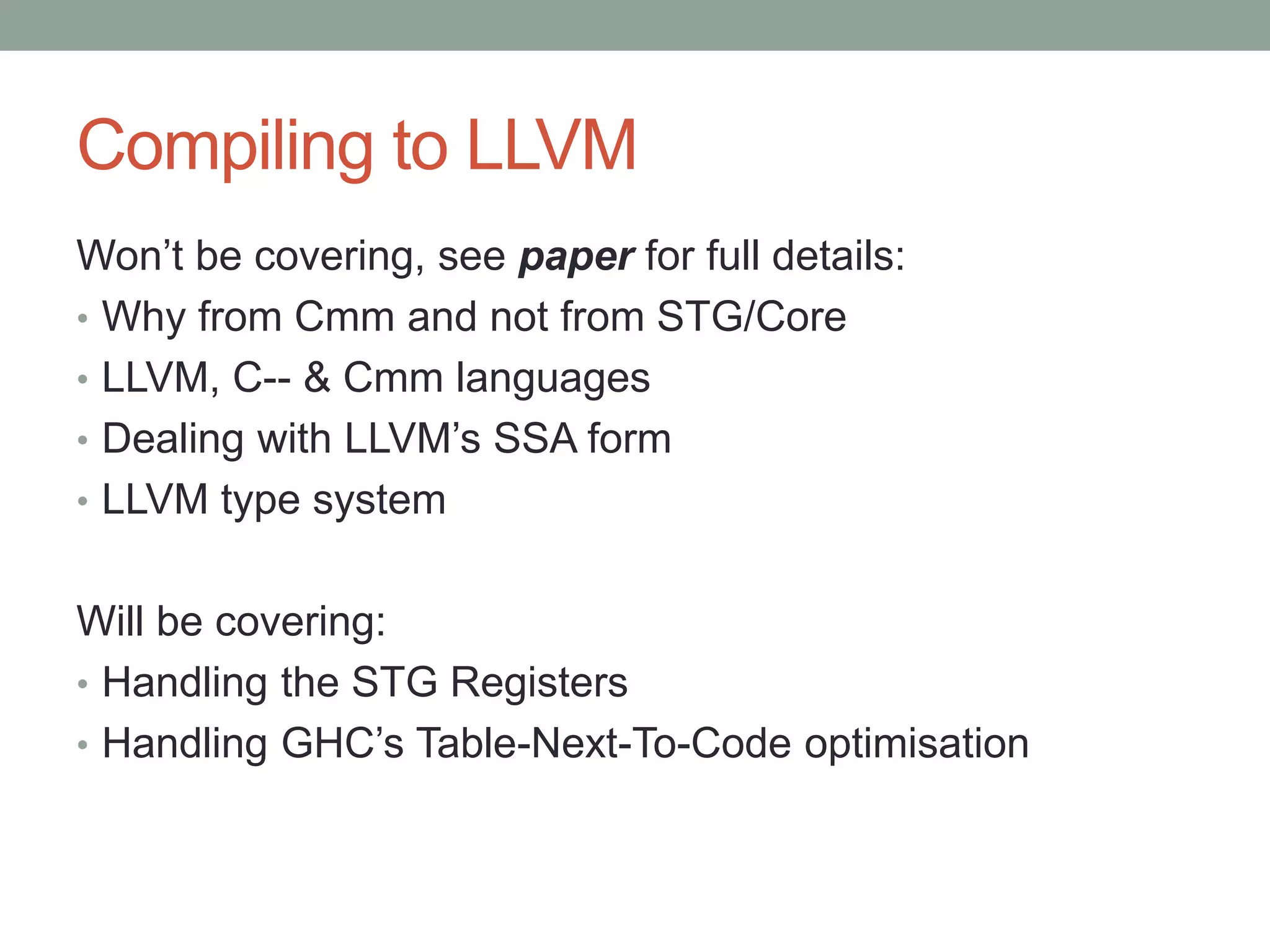 Compiling to LLVM
Won’t be covering, see paper for full details:
• Why from Cmm and not from STG/Core
• LLVM, C-- & Cmm languages
• Dealing with LLVM’s SSA form
• LLVM type system


Will be covering:
• Handling the STG Registers
• Handling GHC’s Table-Next-To-Code optimisation
 