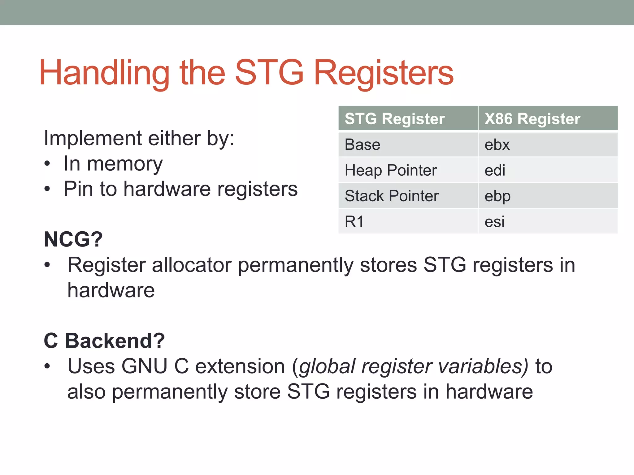 Handling the STG Registers
                               STG Register    X86 Register
Implement either by:           Base            ebx
• In memory                    Heap Pointer    edi
• Pin to hardware registers    Stack Pointer   ebp
                               R1              esi
NCG?
• Register allocator permanently stores STG registers in
  hardware

C Backend?
• Uses GNU C extension (global register variables) to
  also permanently store STG registers in hardware
 