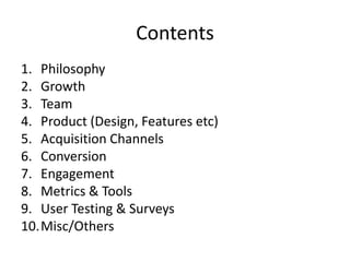 Contents
1. Philosophy
2. Growth
3. Team
4. Product (Design, Features etc)
5. Acquisition Channels
6. Conversion
7. Engagement
8. Metrics & Tools
9. User Testing & Surveys
10.Misc/Others

 