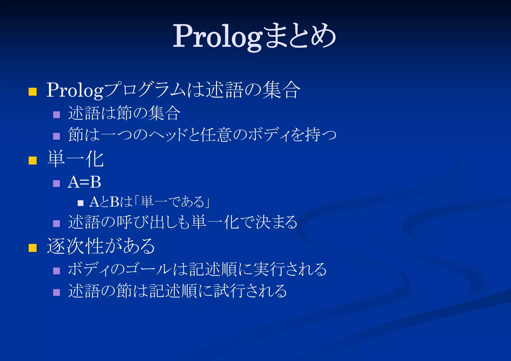 Prologまと
め


Prologプロ ムは述語の集合
グラ





述語は節の集合
節は一つのヘッ と
ド 任意のボディ
を持つ

単一化


A=B






Aと
Bは「
単一である
」

述語の呼び出し 単一化で決まる
も

逐次性がある



ボディ
のゴールは記述順に実行さ
れる
述語の節は記述順に試行さ
れる

 