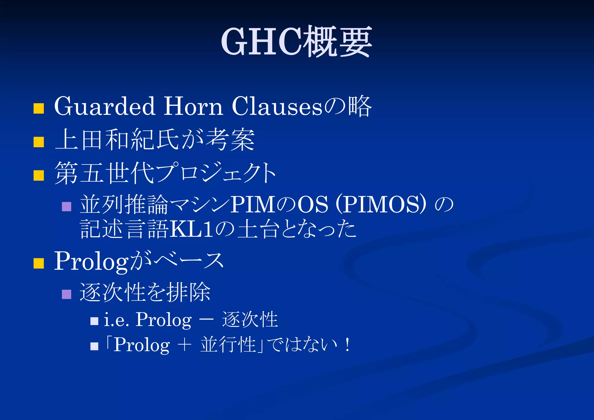 GHC概要




Guarded Horn Clausesの略
上田和紀氏が考案
第五世代プロ
ジェク
ト




並列推論マシンPIMのOS (PIMOS) の
記述言語KL1の土台と
なった

Prologがベース


逐次性を排除
i.e. Prolog － 逐次性
「
Prolog ＋ 並行性」
ではない！


 