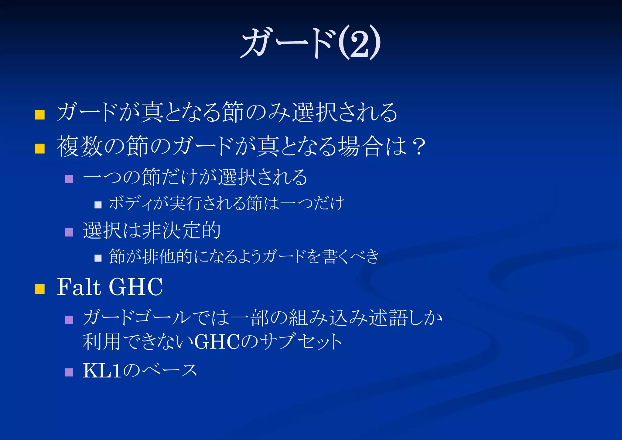 ガード
(2)



ガード
が真と 節のみ選択さ
なる
れる
複数の節のガード
が真と 場合は？
なる


一つの節だけが選択さ
れる




選択は非決定的




ボディ
が実行さ
れる
節は一つだけ
節が排他的になる う
よ ガード
を書く
べき

Falt GHC




ガード
ゴールでは一部の組み込み述語し
か
利用でき
ないGHCのサブセッ
ト
KL1のベース

 