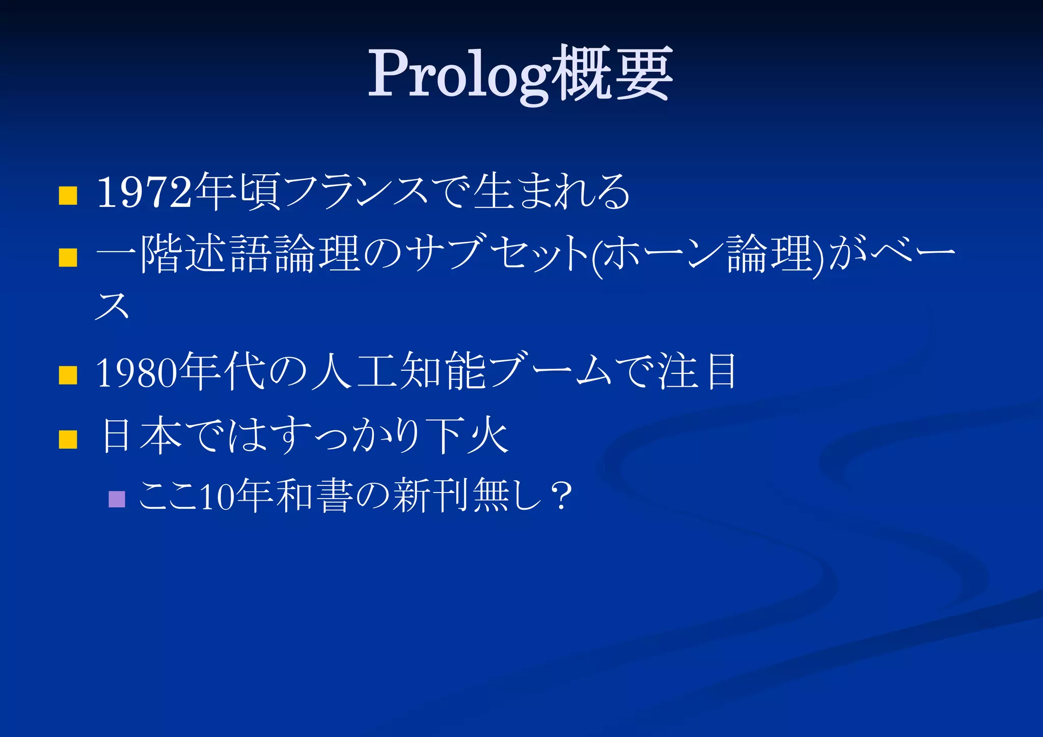 Prolog概要






1972年頃フラ
ンスで生まれる
一階述語論理のサブセッ (ホーン論理)がベー
ト
ス
1980年代の人工知能ブームで注目
日本ではすっかり
下火


こ 10年和書の新刊無し
こ
？

 