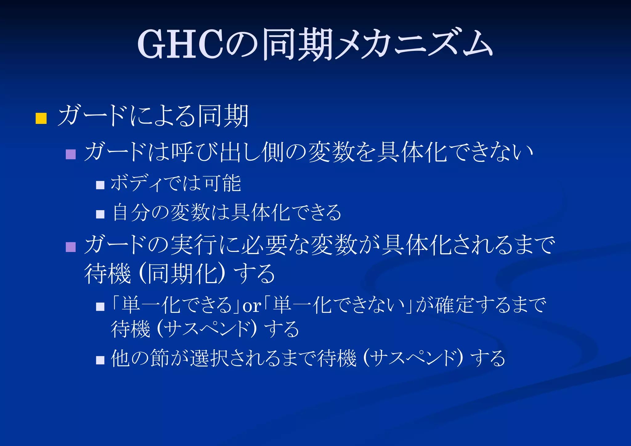 GHCの同期メ
カニズム


ガード る
によ 同期


ガード
は呼び出し
側の変数を具体化でき
ない
ボディ
では可能
 自分の変数は具体化でき
る




ガード
の実行に必要な変数が具体化さ
れる
まで
待機 (同期化) する
「
単一化でき 」 単一化でき
る or「
ない」
が確定する
まで
待機 (サスペンド する
)
 他の節が選択さ
れる
まで待機 (サスペンド する
)


 