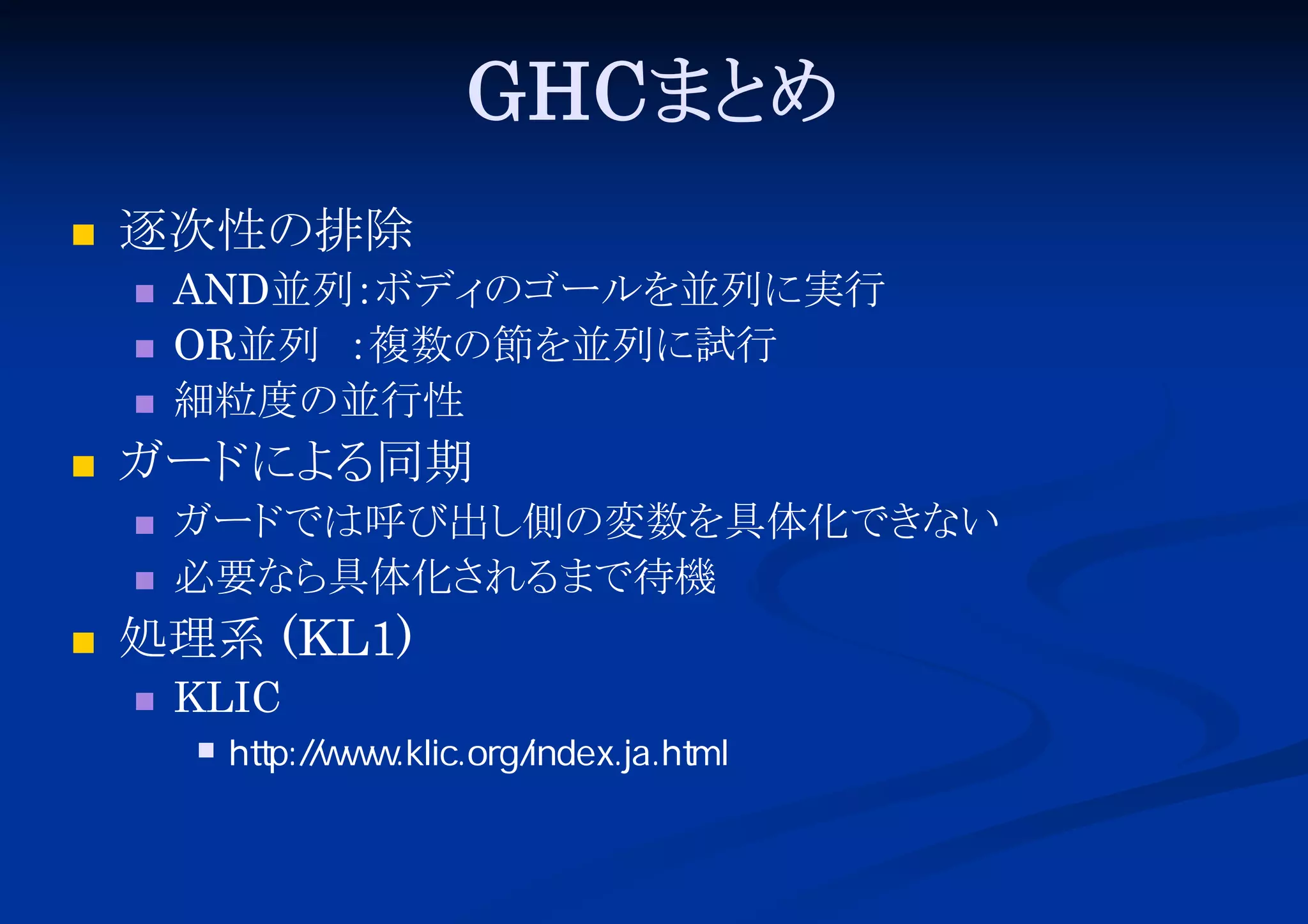 GHCまと
め


逐次性の排除






ガード る
によ 同期





AND並列：
ボディ
のゴールを並列に実行
OR並列 ：
複数の節を並列に試行
細粒度の並行性
ガード
では呼び出し
側の変数を具体化でき
ない
必要なら
具体化さ
れる
まで待機

処理系 (KL1)


KLIC


http://www.klic.org/index.ja.html

 