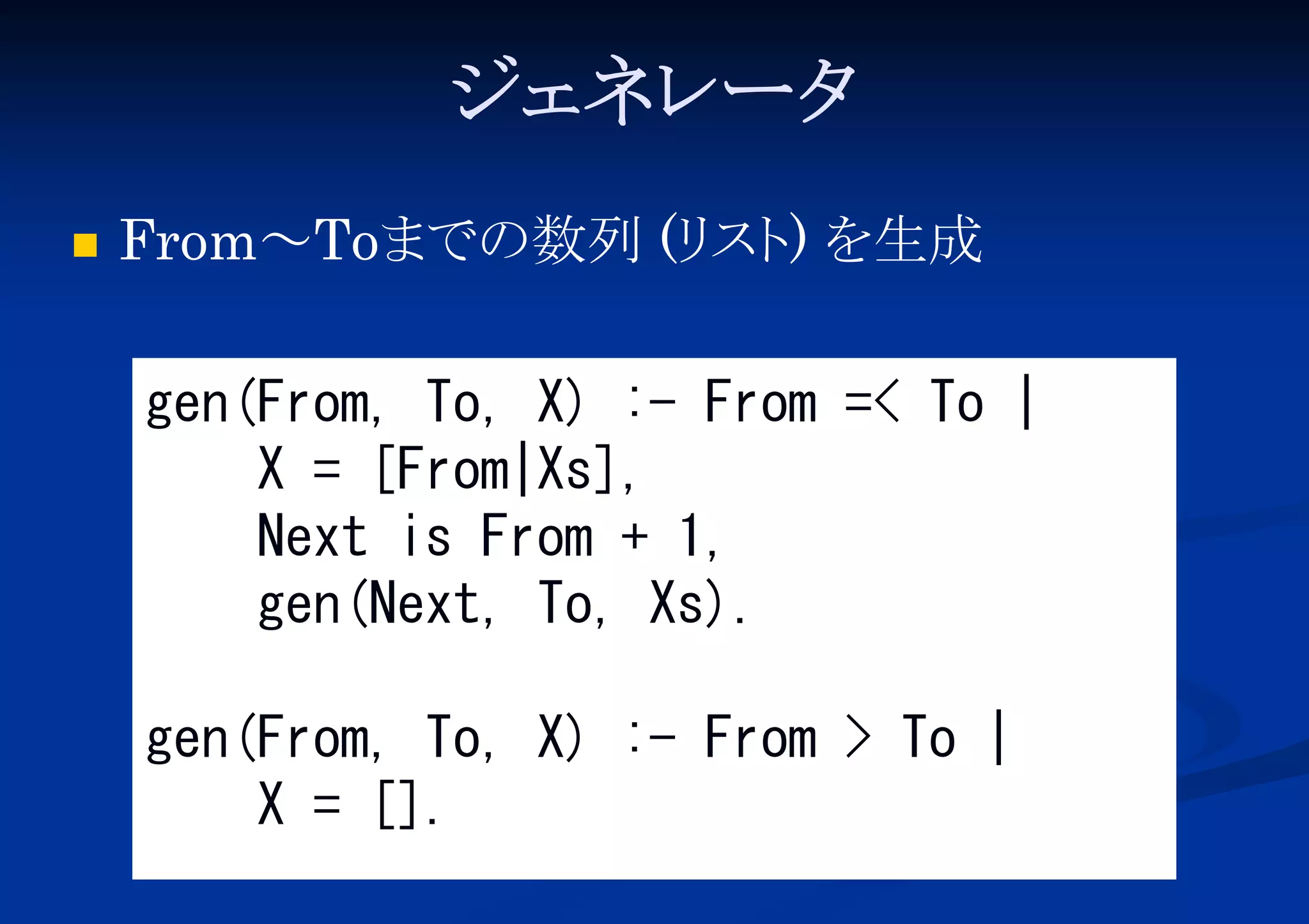 ジェネレータ


From～Toまでの数列 (リ ) を生成
スト
gen(From, To, X) :- From =< To |
X = [From|Xs],
Next is From + 1,
gen(Next, To, Xs).
gen(From, To, X) :- From > To |
X = [].

 