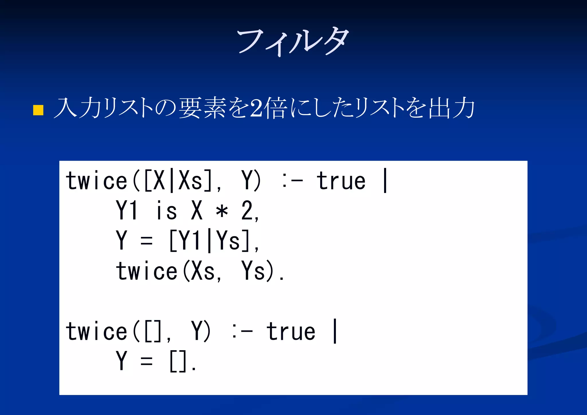 フィ
ルタ


入力リ の要素を2倍にし スト
スト
たリ を出力
twice([X|Xs], Y) :- true |
Y1 is X * 2,
Y = [Y1|Ys],
twice(Xs, Ys).
twice([], Y) :- true |
Y = [].

 