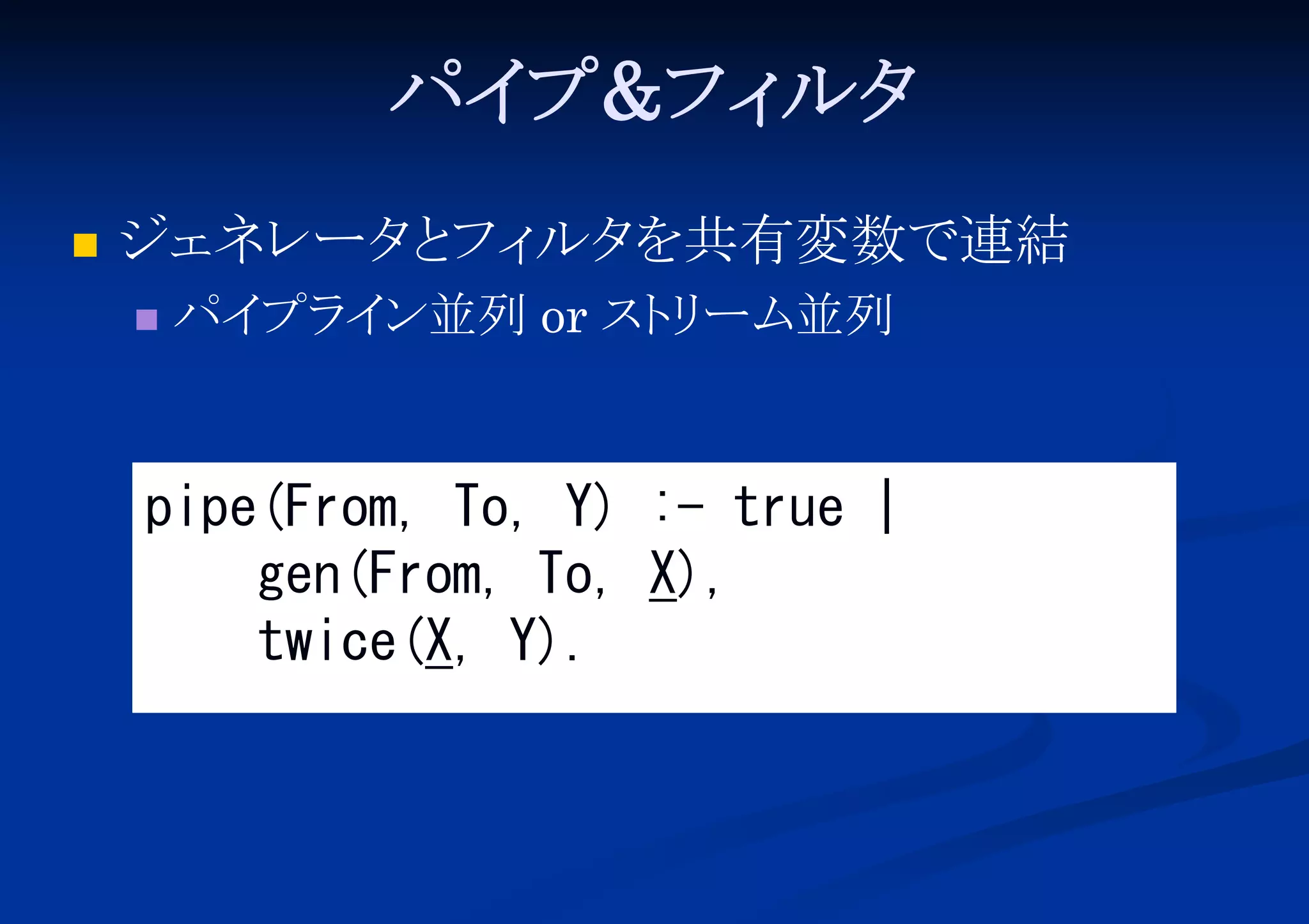 パイ
プ&フィ
ルタ


ジェネレータ フィ を共有変数で連結
と ルタ


パイ イ
プラ ン並列 or スト ーム並列
リ

pipe(From, To, Y) :- true |
gen(From, To, X),
twice(X, Y).

 