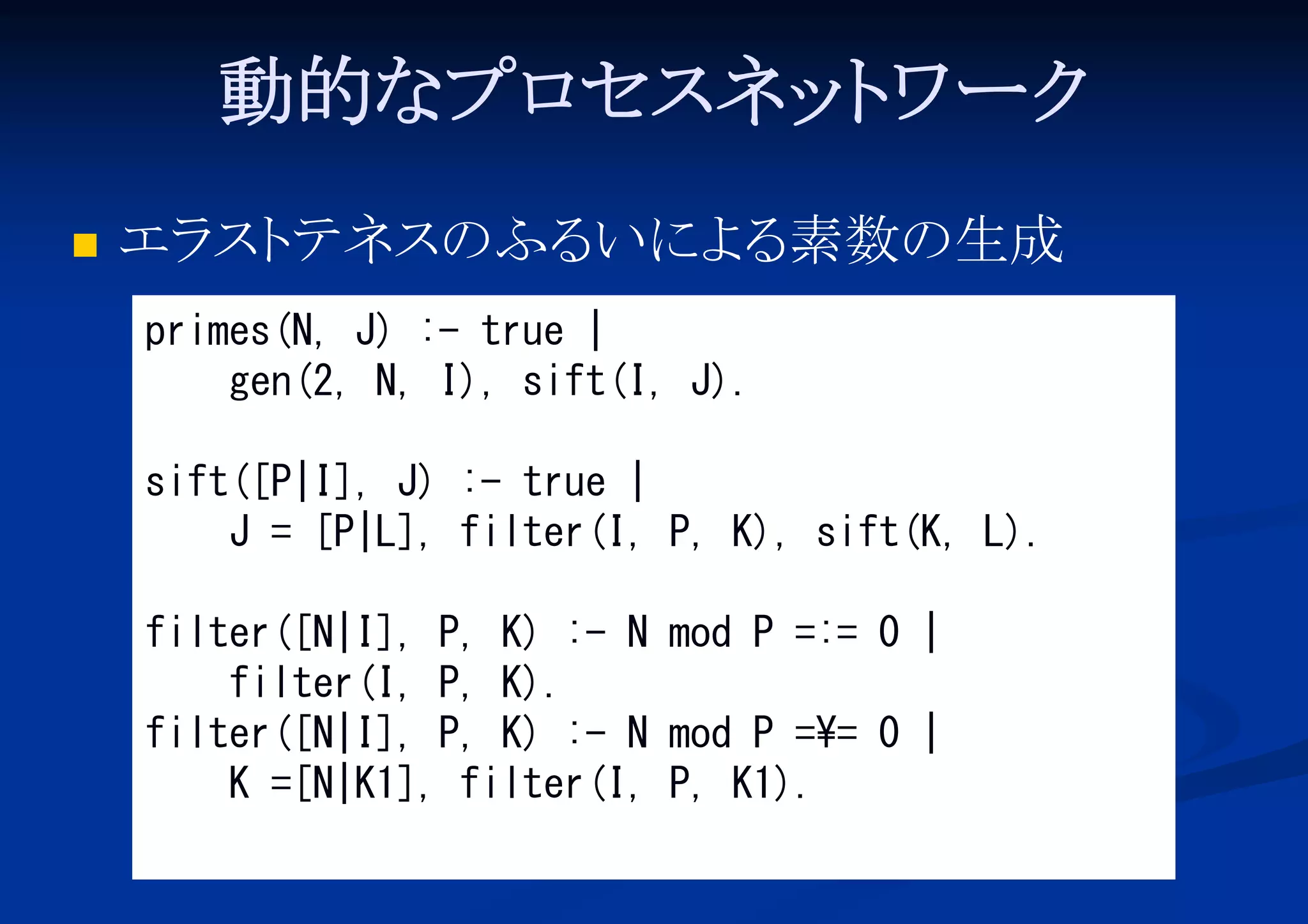 動的なプロ
セスネッ ワーク
ト


エラ テネスのふる
スト
いによ 素数の生成
る
primes(N, J) :- true |
gen(2, N, I), sift(I, J).
sift([P|I], J) :- true |
J = [P|L], filter(I, P, K), sift(K, L).
filter([N|I], P, K) :- N mod P =:= 0 |
filter(I, P, K).
filter([N|I], P, K) :- N mod P =¥= 0 |
K =[N|K1], filter(I, P, K1).

 