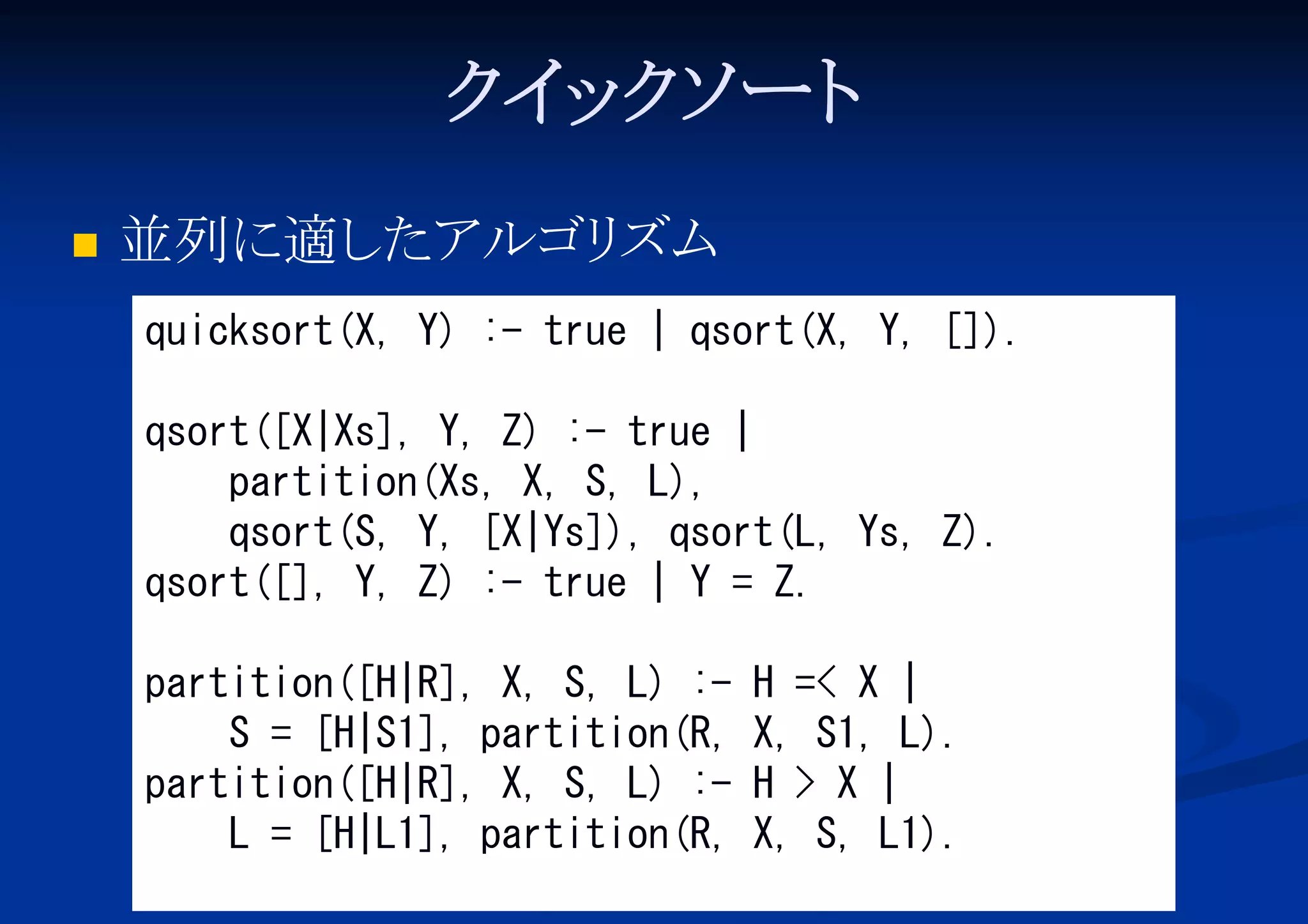 ク ッ ソ
イ ク ート


並列に適し
たアルゴリ
ズム
quicksort(X, Y) :- true | qsort(X, Y, []).
qsort([X|Xs], Y, Z) :- true |
partition(Xs, X, S, L),
qsort(S, Y, [X|Ys]), qsort(L, Ys, Z).
qsort([], Y, Z) :- true | Y = Z.
partition([H|R], X, S, L) :S = [H|S1], partition(R,
partition([H|R], X, S, L) :L = [H|L1], partition(R,

H =< X |
X, S1, L).
H > X |
X, S, L1).

 