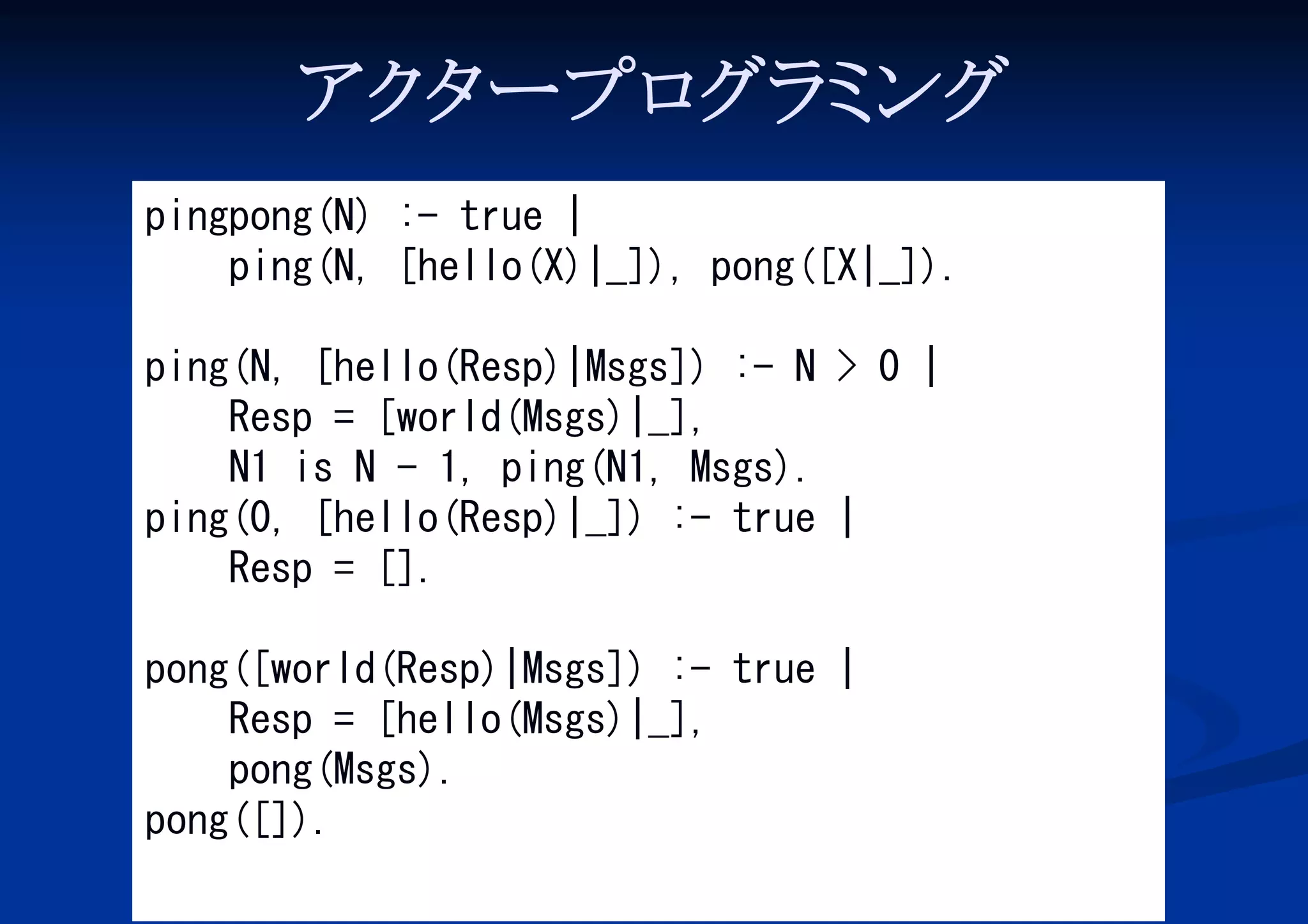 アク ープロ ミ
タ
グラ ング
pingpong(N) :- true |
ping(N, [hello(X)|_]), pong([X|_]).
ping(N, [hello(Resp)|Msgs]) :- N > 0 |
Resp = [world(Msgs)|_],
N1 is N - 1, ping(N1, Msgs).
ping(0, [hello(Resp)|_]) :- true |
Resp = [].
pong([world(Resp)|Msgs]) :- true |
Resp = [hello(Msgs)|_],
pong(Msgs).
pong([]).

 
