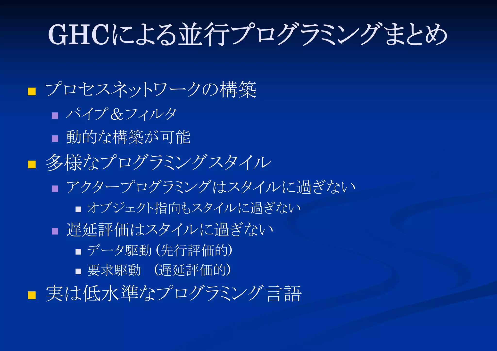 GHCによ 並行プロ ミ
る
グラ ングまと
め


プロ
セスネッ ワーク
ト
の構築





パイ
プ＆フィ
ルタ
動的な構築が可能

多様なプロ ミ
グラ ングスタ ル
イ


アク ープロ ミ
タ
グラ ングはスタ ルに過ぎない
イ




遅延評価はスタ ルに過ぎない
イ





オブジェク 指向も イ
ト
スタ ルに過ぎない
データ
駆動 (先行評価的)
要求駆動 (遅延評価的)

実は低水準なプロ ミ
グラ ング言語

 