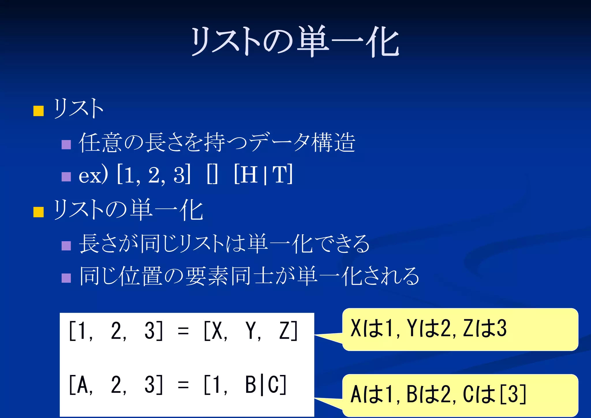 リ の単一化
スト


リ
スト
任意の長さ
を持つデータ
構造
 ex) [1, 2, 3] [] [H|T]




リ の単一化
スト
長さ
が同じ スト
リ は単一化でき
る
 同じ
位置の要素同士が単一化さ
れる


[1, 2, 3] = [X, Y, Z]

Xは1,Yは2,Zは3

[A, 2, 3] = [1, B|C]

Aは1,Bは2,Cは[3]

 