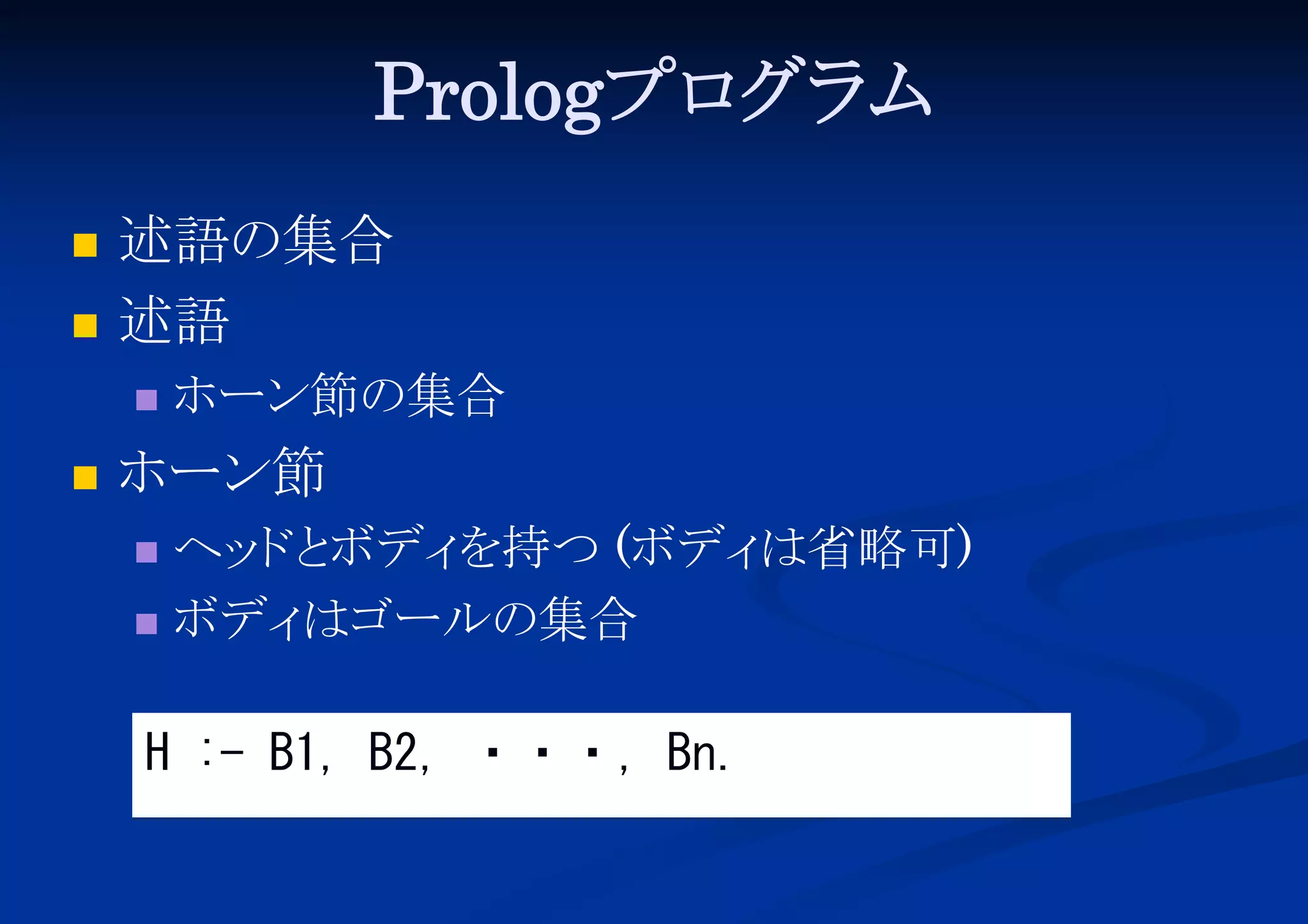 Prologプロ ム
グラ



述語の集合
述語




ホーン節の集合

ホーン節
ヘッ と
ド ボディ
を持つ (ボディ
は省略可)
 ボディ
はゴールの集合


H :- B1, B2, ・・・, Bn.

 