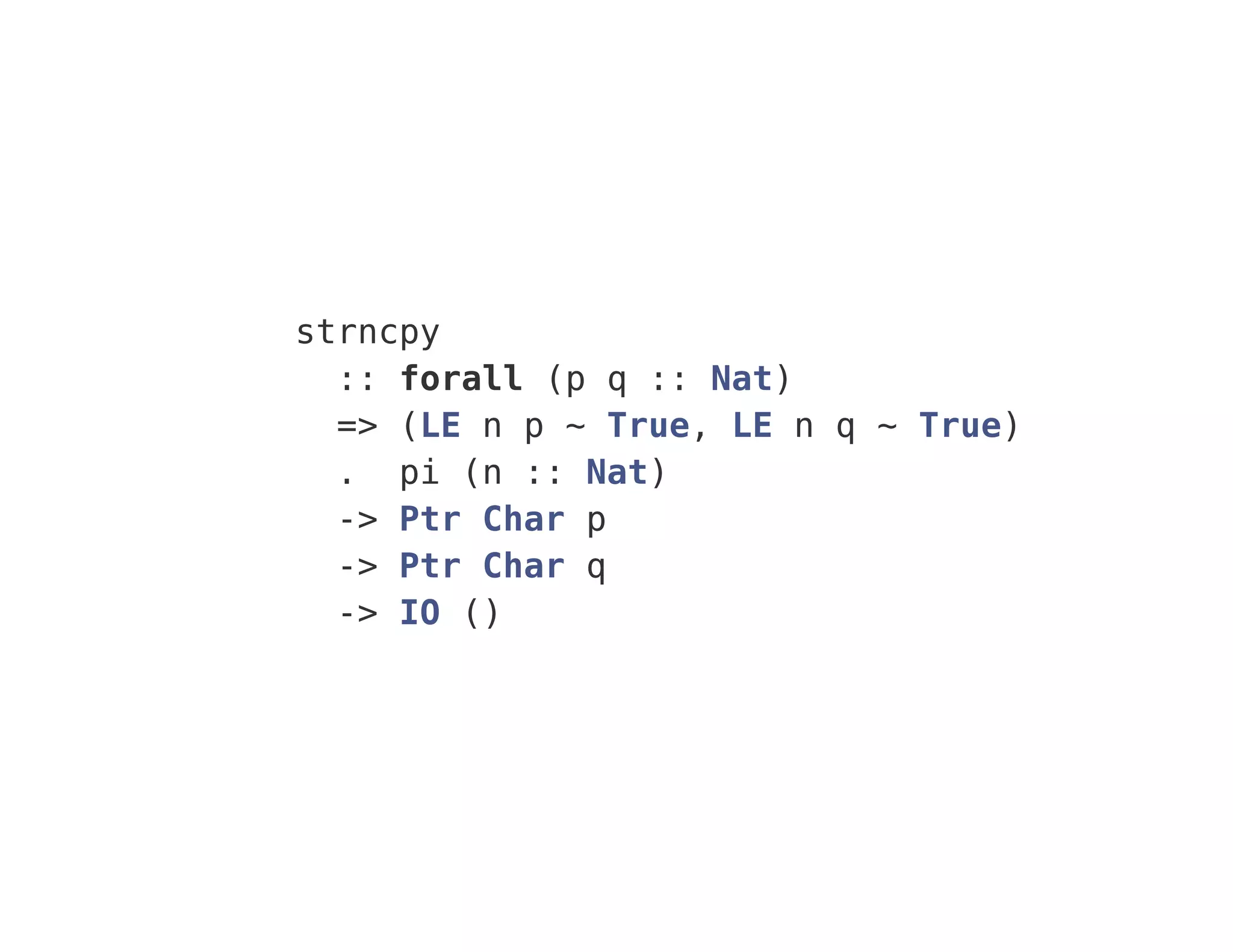 strncpy
:: forall (p q :: Nat)
=> (LE n p ~ True, LE n q ~ True)
. pi (n :: Nat)
-> Ptr Char p
-> Ptr Char q
-> IO ()
 