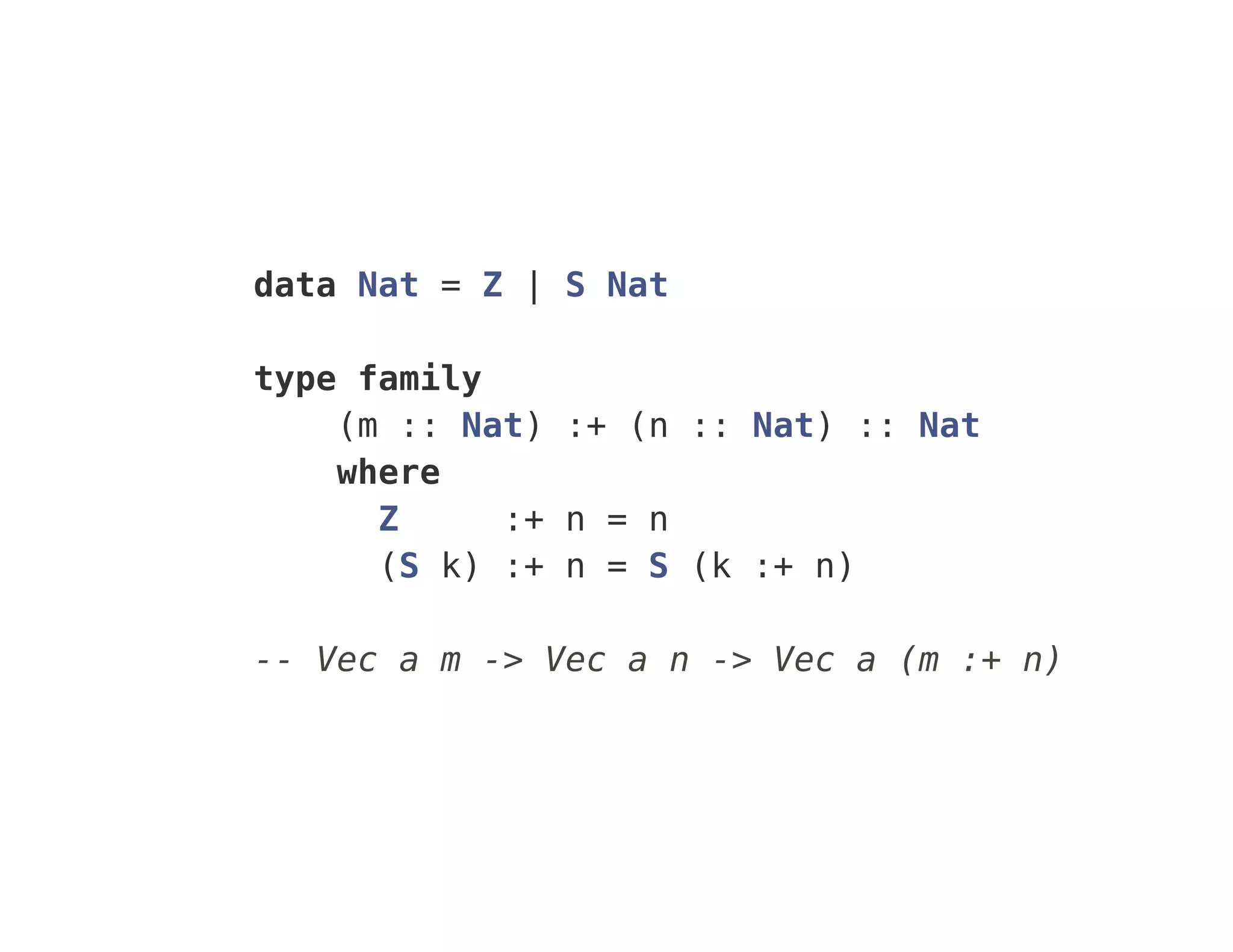 data Nat = Z | S Nat
type family
(m :: Nat) :+ (n :: Nat) :: Nat
where
Z :+ n = n
(S k) :+ n = S (k :+ n)
-- Vec a m -> Vec a n -> Vec a (m :+ n)
 
