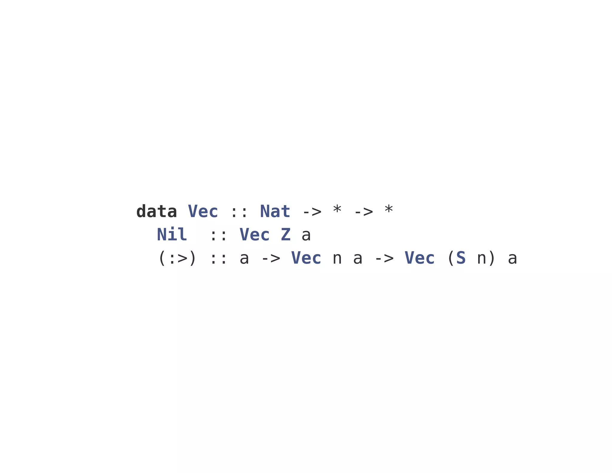 data Vec :: Nat -> * -> *
Nil :: Vec Z a
(:>) :: a -> Vec n a -> Vec (S n) a
 