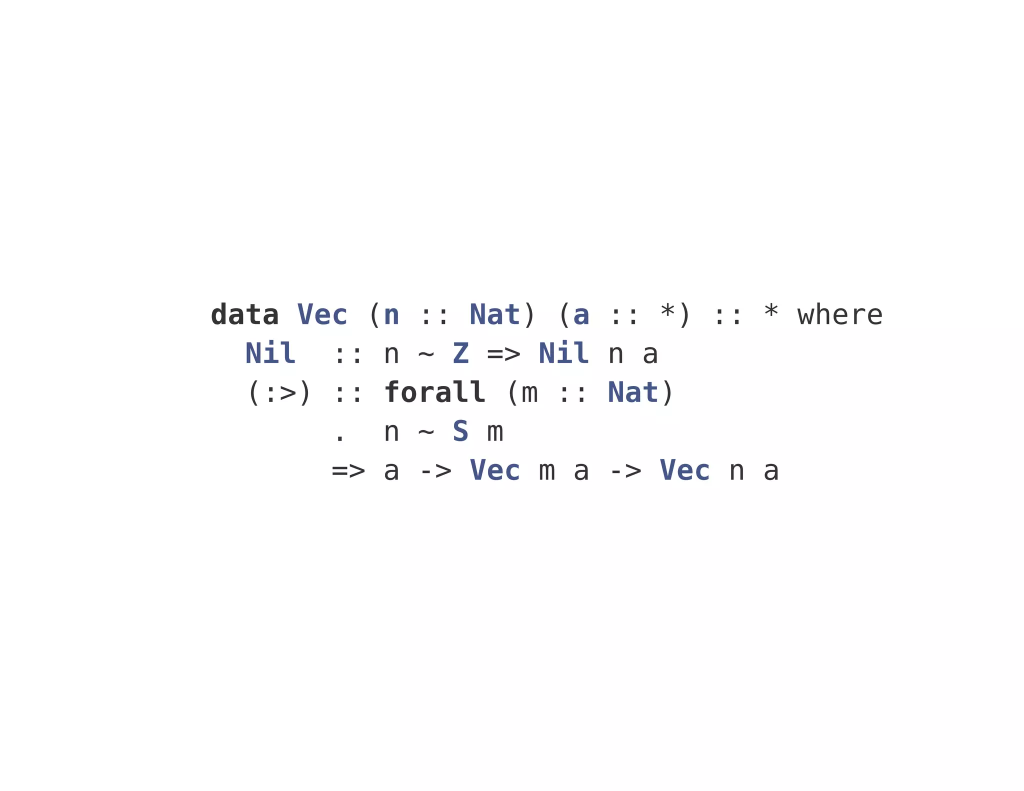 data Vec (n :: Nat) (a :: *) :: * where
Nil :: n ~ Z => Nil n a
(:>) :: forall (m :: Nat)
. n ~ S m
=> a -> Vec m a -> Vec n a
 