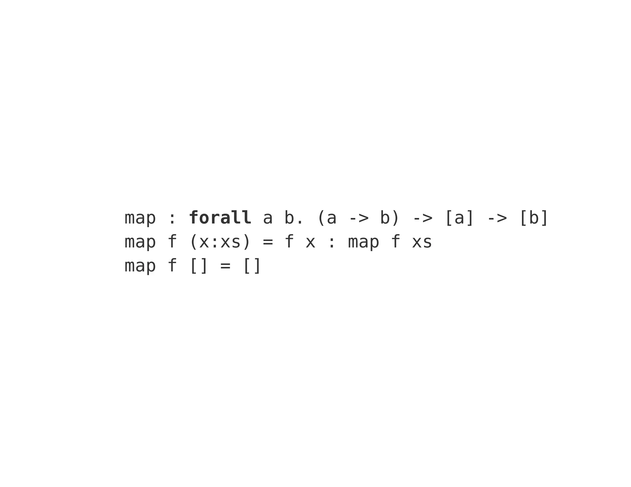 map : forall a b. (a -> b) -> [a] -> [b]
map f (x:xs) = f x : map f xs
map f [] = []
 