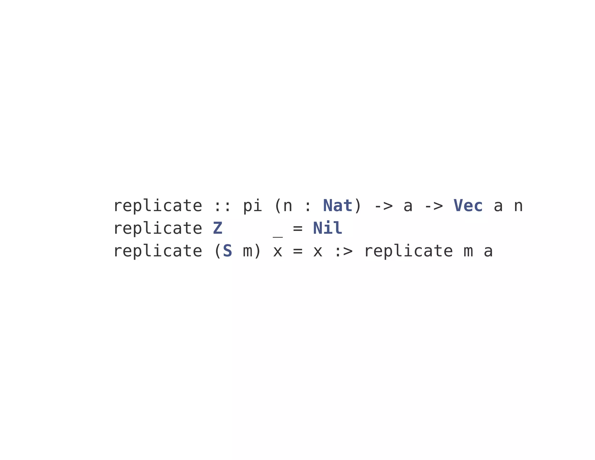 replicate :: pi (n : Nat) -> a -> Vec a n
replicate Z _ = Nil
replicate (S m) x = x :> replicate m a
 