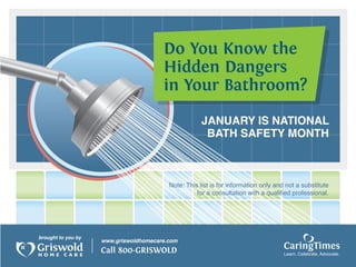 Do You Know the
                                       Hidden Dangers
                                       in Your Bathroom?

                                                     JANUARY IS NATIONAL
                                                      BATH SAFETY MONTH



                                         Note: This list is for information only and not a substitute
                                                   for a consultation with a qualified professional.




brought to you by
                    www.griswoldhomecare.com
                    Call 800-GRISWOLD                                               CaringTimes
                                                                                    Learn, Celebrate, Advocate.
 