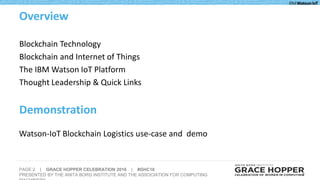 PAGE 2 | GRACE HOPPER CELEBRATION 2016 | #GHC16
PRESENTED BY THE ANITA BORG INSTITUTE AND THE ASSOCIATION FOR COMPUTING 2
Blockchain Technology
Blockchain and Internet of Things
The IBM Watson IoT Platform
Thought Leadership & Quick Links
Overview
Demonstration
Watson-IoT Blockchain Logistics use-case and demo
 