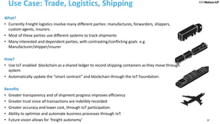 22
Use Case: Trade, Logistics, Shipping
What?
• Currently Freight logistics involve many different parties: manufactures, forwarders, shippers,
custom agents, insurers.
• Most of these parties use different systems to track shipments
• Many interested and dependent parties, with contrasting/conflicting goals e.g.
Manufacturer/shipper/insurer
How?
• Use IoT enabled blockchain as a shared ledger to record shipping containers as they move through
system
• Automatically update the “smart contract” and blockchain through the IoT Foundation.
Benefits
• Greater transparency and of shipment progress improves efficiency
• Greater trust since all transactions are indelibly recorded
• Greater accuracy and lower cost, through IoT participation.
• Ability to optimize and automate business processes through IoT.
• Future vision allows for ‘freight autonomy’
 