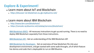 26
Explore & Experiment!
 Learn more about IoT and Blockchain
 https://discover-iot-blockchain.eu-gb.mybluemix.net/
 Learn more about IBM Blockchain
 http://www.ibm.com/blockchain/
 https://console.ng.bluemix.net/catalog/services/blockchain/
• t an overview of what IBM Blockchain is, how it relates to the general blockch
• IBM Blockchain DOCS - All necessary instructions to get up and running. There is no need to
deploy IBM Blockchain separately from those instructions.
• IBM Blockchain API - Get an understanding of the IBM Blockchain API
• IBM Blockchain for Developers - Get an overview of how blockchain fits into your
development environment, and get started with some walk-throughs, all of which feature
live demos and code that is deployable to run on IBM Bluemix.
 