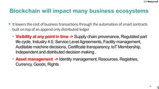 33
Blockchain will impact many business ecosystems
• Itlowersthecostofbusiness transactions throughtheautomationofsmart contracts
built ontopofanappend only distributed ledger
• Visibility at any point in time -> Supply chain provenance, Regulated part
life cycle, Industry 4.0, Service LevelAgreements, Facility management,
Auditable machine decisions, Certificate transparency, IoT Membership,
Independent and distributed decision making ,
• Asset management -> Identity management, Resources, Registries,
Currency, Goods, Rights
 