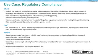 PAGE 36 | GRACE HOPPER CELEBRATION 2016 | #GHC16
PRESENTED BY THE ANITA BORG INSTITUTE AND THE ASSOCIATION FOR COMPUTING 36
What?
• Knowing that a piece of equipment (e.g. engine, measuring system, instrument) has been used per the specifications or in
accordance with regulations for the equipment. e.g. work performed, amount of use, type of use, mis-handling events, etc.
• Many interested and dependent parties, with contrasting/conflicting goals e.g.
Manufacturer/owner/regulator/inspector/insurer
• Processes, such as the manufacturing or transport of drugs, have regulatory requirements for tracking history and maintaining
those records for years and providing to regulatory agencies as well.
How?
• Use IoT blockchain as a shared ledger of equipment/process history, from usage, maintenance, warranty work, replacement
parts, out-of-tolerance or regulation situations.
Benefits
• Greater transparency of true history: indelible log of equipment sensor readings, or situations logged by the device and
reported, process events and history
• Safety Certifications and Auditability
• Greater trust since no single authority "owns” the whole story – or said another way – many parties all keep the same record of
events/data
• New business opportunities for insurers, regulators, etc.
Use Case: Regulatory Compliance
 