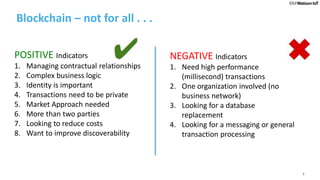 7
Blockchain – not for all . . .
POSITIVE Indicators
1. Managing contractual relationships
2. Complex business logic
3. Identity is important
4. Transactions need to be private
5. Market Approach needed
6. More than two parties
7. Looking to reduce costs
8. Want to improve discoverability
NEGATIVE Indicators
1. Need high performance
(millisecond) transactions
2. One organization involved (no
business network)
3. Looking for a database
replacement
4. Looking for a messaging or general
transaction processing
 