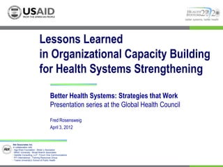 better systems, better health




                          Lessons Learned
                          in Organizational Capacity Building
                          for Health Systems Strengthening

                                    Better Health Systems: Strategies that Work
                                    Presentation series at the Global Health Council
                                    Fred Rosensweig
                                    April 3, 2012


Abt Associates Inc.
In collaboration with:
I Aga Khan Foundation I Bitrán y Asociados
I BRAC University I Broad Branch Associates
I Deloitte Consulting, LLP I Forum One Communications
I RTI International I Training Resources Group
I Tulane University’s School of Public Health
 