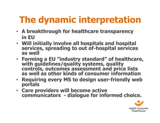 The dynamic interpretation
• A breakthrough for healthcare transparency
  in EU
• Will initially involve all hospitals and hospital
  services, spreading to out of-hospital services
  as well
• Forming a EU ”industry standard” of healthcare,
  with guidelines/quality systems, quality
  controls, outcomes assessment and price lists
  as well as other kinds of consumer information
• Requiring every MS to design user-friendly web
  portals
• Care providers will become active
  communicators - dialogue for informed choice.
 