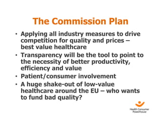The Commission Plan
• Applying all industry measures to drive
  competition for quality and prices –
  best value healthcare
• Transparency will be the tool to point to
  the necessity of better productivity,
  efficiency and value
• Patient/consumer involvement
• A huge shake-out of low-value
  healthcare around the EU – who wants
  to fund bad quality?
 