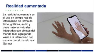 Realidad aumentada
La realidad aumentada es
el uso en tiempo real de
información en forma de
texto, gráficos, audio y
otras mejoras virtuales
integradas con objetos del
mundo real, agregando
valor a la interacción del
usuario con el mundo real.
Gartner
 
