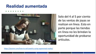 Realidad aumentada
Solo del 4 al 5 por ciento
de las ventas de joyas se
realizan en línea. Esto en
parte porque las tiendas
en línea no les brindan la
oportunidad de probarse
artículos.
https://jasoren.com/how-to-sell-jewelry-using-augmented-reality/
 