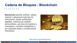 Cadena de Bloques - Blockchain
Blockchain permite verificar, validar,
rastrear y almacenar todo tipo de
información, desde certificados
digitales, sistemas de votación
democráticos, servicios de logística y
mensajería, contratos inteligentes y,
por supuesto dinero y transacciones
financieras.
https://www.trustchainjewelry.com
 