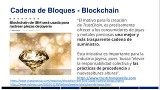 Cadena de Bloques - Blockchain
“El motivo para la creación
de TrustChain, es precisamente
ofrecer a los consumidores de joyas
y metales preciosos una mejor y
más trasparente cadena de
suministro.
Esta iniciativa es importante para la
industria joyera, pues busca “elevar
la responsabilidad colectiva y las
prácticas de procedencia a
nuevasalturas alturas”.
https://www.trustchainjewelry.com
https://www.criptonoticias.com/negocios/blockchain-ibm-sera-usada-rastrear-piezas-joyeria
https://www.nytimes.com/2018/11/30/fashion/jewelry-blockchain-de-beers.html
 