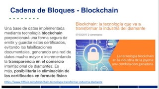 Cadena de Bloques - Blockchain
https://www.925lab.com/blockchain-tecnologia-transformar-industria-diamante
Una base de datos implementada
mediante tecnología blockchain
porporcionará una forma segura de
emitir y guardar estos certificados,
evitando las falsificaciones
documentales, generando una red de
datos mucho mayor e incrementando
la transparencia en el comercio
internacional de diamantes. Es
más, posibilitaría la eliminación de
los certificados en formato físico
 