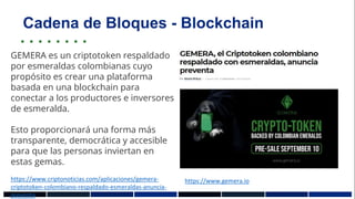 Cadena de Bloques - Blockchain
https://www.gemera.io
GEMERA es un criptotoken respaldado
por esmeraldas colombianas cuyo
propósito es crear una plataforma
basada en una blockchain para
conectar a los productores e inversores
de esmeralda.
Esto proporcionará una forma más
transparente, democrática y accesible
para que las personas inviertan en
estas gemas.
https://www.criptonoticias.com/aplicaciones/gemera-
criptotoken-colombiano-respaldado-esmeraldas-anuncia-
preventa
 